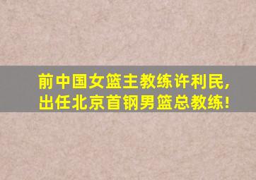 前中国女篮主教练许利民,出任北京首钢男篮总教练!