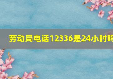 劳动局电话12336是24小时吗