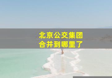 北京公交集团合并到哪里了