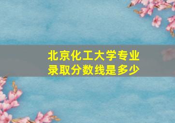 北京化工大学专业录取分数线是多少