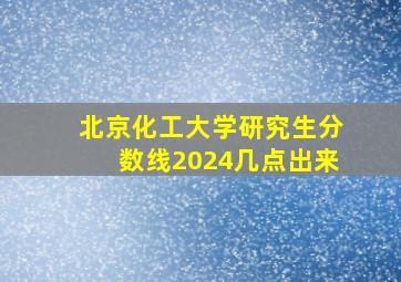 北京化工大学研究生分数线2024几点出来