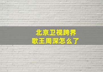 北京卫视跨界歌王周深怎么了