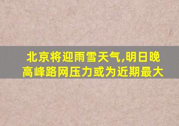 北京将迎雨雪天气,明日晚高峰路网压力或为近期最大