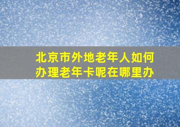 北京市外地老年人如何办理老年卡呢在哪里办