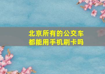 北京所有的公交车都能用手机刷卡吗