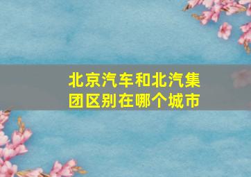 北京汽车和北汽集团区别在哪个城市