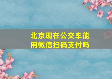 北京现在公交车能用微信扫码支付吗