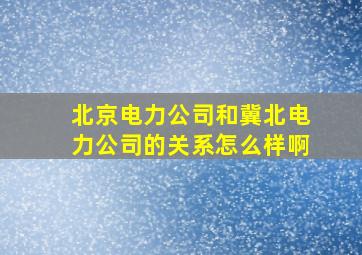 北京电力公司和冀北电力公司的关系怎么样啊