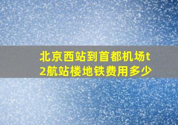 北京西站到首都机场t2航站楼地铁费用多少