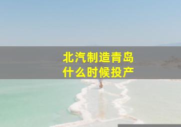 北汽制造青岛什么时候投产