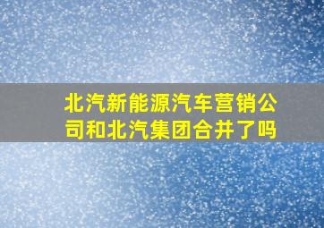 北汽新能源汽车营销公司和北汽集团合并了吗