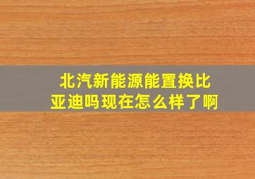 北汽新能源能置换比亚迪吗现在怎么样了啊