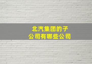 北汽集团的子公司有哪些公司