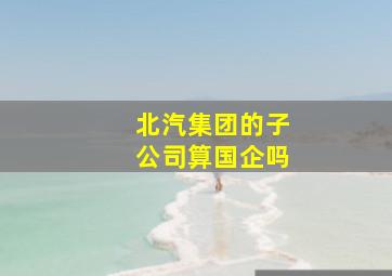 北汽集团的子公司算国企吗