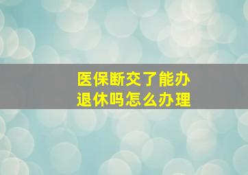 医保断交了能办退休吗怎么办理