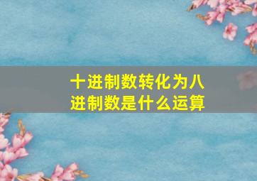 十进制数转化为八进制数是什么运算