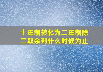 十进制转化为二进制除二取余到什么时候为止