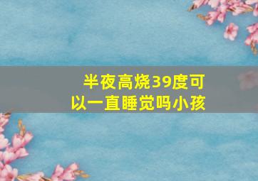 半夜高烧39度可以一直睡觉吗小孩