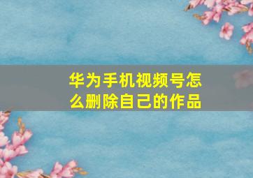 华为手机视频号怎么删除自己的作品