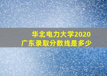 华北电力大学2020广东录取分数线是多少