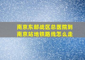 南京东部战区总医院到南京站地铁路线怎么走