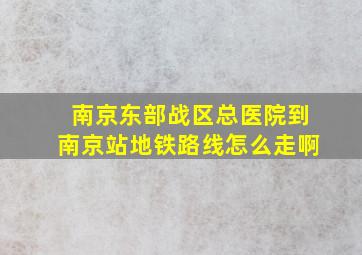 南京东部战区总医院到南京站地铁路线怎么走啊