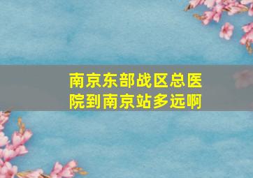 南京东部战区总医院到南京站多远啊