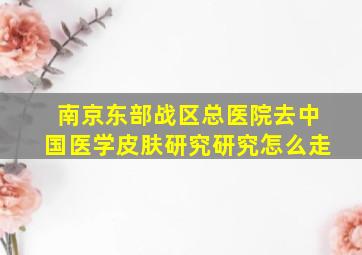 南京东部战区总医院去中国医学皮肤研究研究怎么走