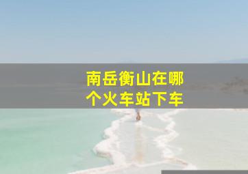 南岳衡山在哪个火车站下车