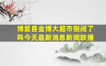 博爱县金博大超市倒闭了吗今天最新消息新闻联播