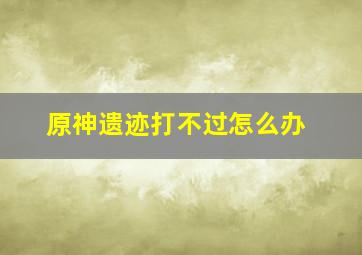 原神遗迹打不过怎么办