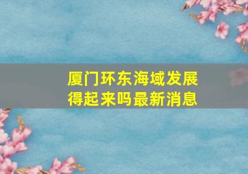 厦门环东海域发展得起来吗最新消息