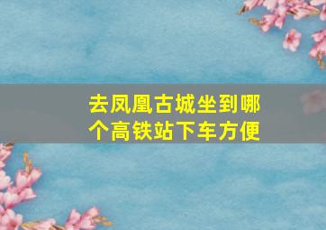 去凤凰古城坐到哪个高铁站下车方便