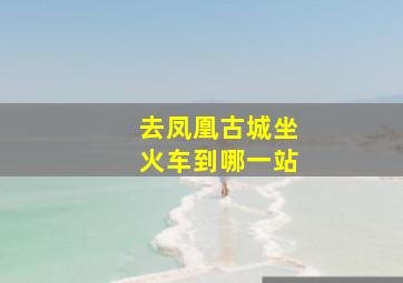 去凤凰古城坐火车到哪一站