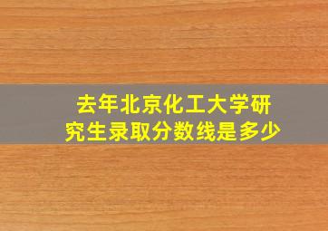 去年北京化工大学研究生录取分数线是多少