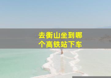 去衡山坐到哪个高铁站下车