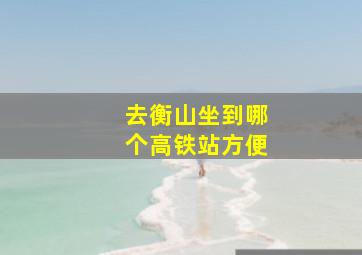 去衡山坐到哪个高铁站方便