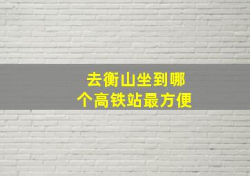 去衡山坐到哪个高铁站最方便