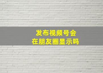 发布视频号会在朋友圈显示吗