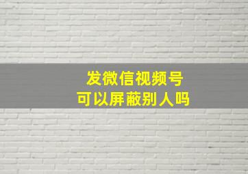 发微信视频号可以屏蔽别人吗