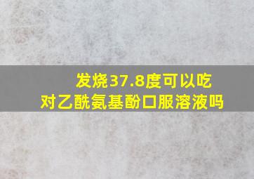 发烧37.8度可以吃对乙酰氨基酚口服溶液吗