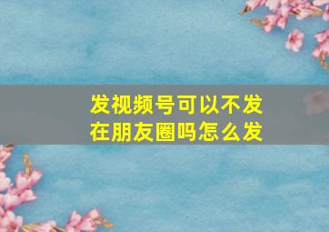 发视频号可以不发在朋友圈吗怎么发