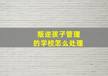 叛逆孩子管理的学校怎么处理