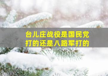 台儿庄战役是国民党打的还是八路军打的