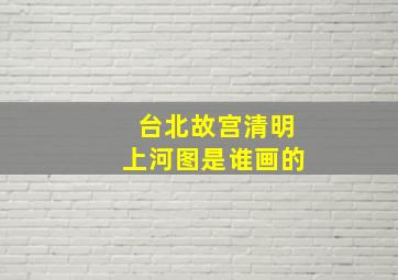 台北故宫清明上河图是谁画的