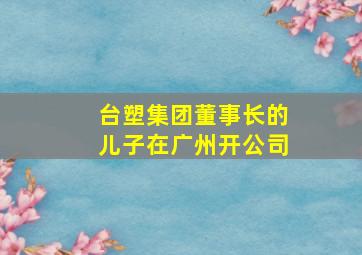 台塑集团董事长的儿子在广州开公司