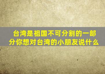 台湾是祖国不可分割的一部分你想对台湾的小朋友说什么