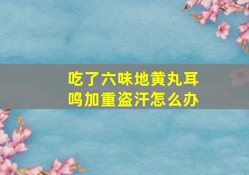 吃了六味地黄丸耳鸣加重盗汗怎么办