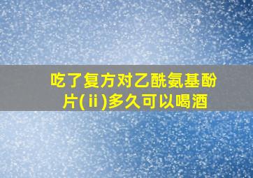 吃了复方对乙酰氨基酚片(ⅱ)多久可以喝酒