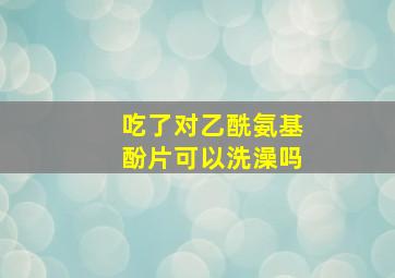 吃了对乙酰氨基酚片可以洗澡吗